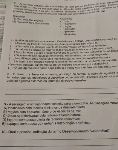 disponiveis os naturais são subdivididos em dois grupos conforme humanas
6 - Os suas capacida
primeira, identifivels na natureza após a utilização pela segunda coluna conforme os
primeira, identifican e os não renováve e quais não são.
Coluna 01
(1)Renováveis
(2) Recursos Nào Renováveis
Coluna 02
( ) ouro
( ) diamante
( ) água
( ) luz solar
( )petróleo
() florestas
Analise as afirmativas abaixo em Verdadeiras e Falsas. Depois copie somente as
() Através do trabalho o homem interfere na natureza sem alterá-la.
() O homeméo principal agente de transformação da superficie terrestre.
 A natureza é capaz de renovar todos recursos naturais que o homem utiliza.
) A exploração e o uso irresponsável dos recursos naturais podem indisponibilizá
 Os minerais são recursos sendo assim nunca se esgotarão.
() Nos últimos anos houve uma intensificação no uso dos recursos naturais.
.
climáticas poderão transformá-la em um recurso escasso e até indisponivel.
() A água é um recurso natural renovável, no entanto, 0 consumo inadequado,
.
 O uso de recursos como a luz solar e o vento não interfere em sua oferta na n ()
8 - O relevo da Terra vai sofrendo, ao do tempo, a ação de agentes e
terrestre, que vão modelando a superficie continuamente . Escreva 3 exemplos d
ação de agentes externos na formação do relevo terrestre.
__
A paisagem é um importante conceito para a geografia. As paisagens natur
A) localidades com indices diminutos de desmatamento.
B) regiōes com pequeno número de espécies nativas.
C) áreas caracteriz adas pelo reflorestamento natural.
D) lugares com pouca oferta de recursos renováveis.
E) espaços com pouca ou nenhuma intervenção antrópica.
10 - Qual a principal definição do termo Desenvolvimento Sustentável?
__