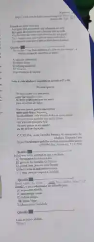 Disponivel d
com.by/follia cartum/imagoa/
Acesso em: 5 jul. 2021
Entende-se desse texto que
A) o gato está procurando um brinquedo no sofa
B) o gato nǎo percebe que o homem está no sofa.
C) o homem nào sabe o que escrever em seu papel.
D) o homem quer que o gato se sinta confortavel.
E) o homem quer que o gato se sinta desconfortavel
to
Questão
__ __
No tercho:em dols minutos.ele sobe na sua barrign", o
termos destacado classifica-se como
A) adjunto adnominal
B) objeto direto
C) adjunto adverbial
D) vocativo
E) predicativo do sujeito
Leia o texto abaixo e responda as questōes 07 e 08.
No meu quarto
No meu quarto tem uma mesa
No meu quarto tem uma luz acesa
para ler contos de fadas.
No meu quarto guardo um segredo
entre meus
há um caderno onde escrevo todos os meus medos
No meu quarto também tem muita planta
que serve de casa para fada
No meu quarto há um quadro
de um artista engraçado.
GADELHA Laura Carvalho Paterno. No meu quarto. In:
Medium Disponivel em:
https://aura barrettogadelha .medium .com/no-meu -quarto-
c959f986cdea Acesso em:9 jul. 2021.
Questão
o
Sobre esse texto, entende-s e que o eu lírico
A) faz coleção de obras de arte.
B) gosta de ler histórias de fantasia.
C) possui uma casa em uma floresta.
D) tem medo de ambientes escuros.
E) é uma pessoa corajosa e decidida
Questão
__ o
Nesse texto,no verso " onde faço minhas aulas.".
(1^a
estrofe), 0 termo destacado foi utilizado para
A) apresentar dúvida.
B) demonstrar causa.
C) indicar tempo.
D) marcar lugar.
E) demonstrar finalidade
Questão
o
Leia os textos abaixo.
Texto 1