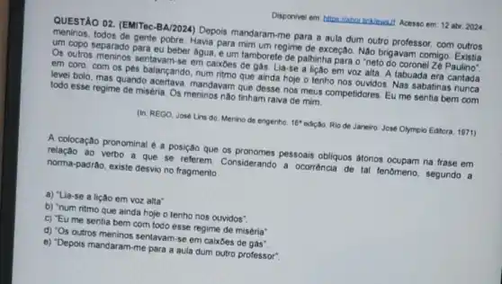 Disponivel em: https://abri linklewalf Acesso em: 12 abr. 2024
QUESTÃO 02. (EMITec -BA/2024) Depois mandaram -me para a aula dum outro professor, com outros
meninos, todos de gente pobre. Havia para mim um regime de exceção Não brigavam comigo . Existia
um copo separado para eu beber agua, e um tamborete de palhinha para o "neto do coronel Zé Paulino"
Os outros meninos sentavam-se em caixbes de gás. Lia-se a lição em voz alta A tabuada era cantada
em coro, com os pés balançando, num ritmo que ainda hoje o tenho nos ouvidos. Nas sabatinas nunca
level bolo, mas quando acertava, mandavam que desse nos meus competidores. Eu me sentia bem com
todo esse regime de miséria. Os meninos não tinham raiva de mim.
(In: REGO, Josê Lins do. Menino de engenho. 16^ast  edição. Rio de Janeiro José Olympio Editora, 1971)
A colocação pronominal é a posição que os pronomes pessoais obliquos átonos ocupam na frase em
relação ao verbo a que se referem Considerando a ocorrência de tal fenomeno, segundo a
norma-padrão, existe desvio no fragmento
a) "Lia-se a lição em voz alta"
b) "num ritmo que ainda hoje o tenho nos ouvidos".
c) "Eu me sentia bem com todo esse regime de miséria"
d) "Os outros meninos sentavam-se em caixbes de gás".
e) "Depois mandaram-me para a aula dum outro professor".