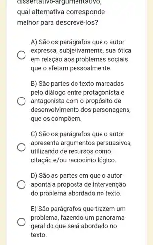 dissertative )-argumentativo,
qual alternativa corresponde
melhor para descrevê-los?
A) São os parágrafos que o autor
express , subjetivamente , sua ótica
em relação aos problemas sociais
que o afetam pessoalmente.
B) São partes do texto marcadas
pelo diálogo entre protagonista e
antagonista com o propósito de
desenvolviment o dos personagens,
que os compõem.
C) São os parágrafos que o autor
apresenta argumentos persuasivos,
utilizando de recursos como
citação e/ou raciocínio lógico.
D) São as partes em que o autor
aponta a proposta de intervenção
do problema abordado no texto.
E) São parágrafos que trazem um