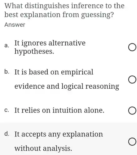 What disti nguishes inferen ce to the
best explanati on from gu essing?
Answer
a. It ignores alternative
hypothes es.
b. It is based on empirical
eviden ce and lo gical rea soning
c. It relies on intuition alone.
d. It accepts any explanation