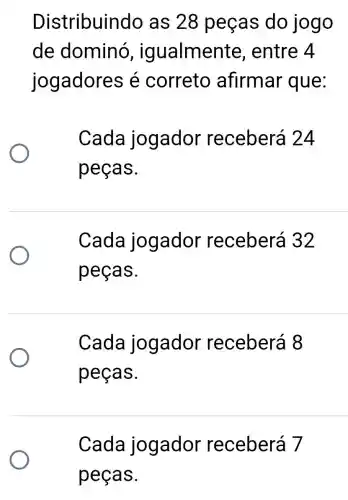 Distribuin do as 28 peças do jogo
de dominó , ig ualmente . entre 4
jogadores é correto afirmar que:
Cada jogador receberá 24
peças.
Cada jogador receberá 32
peças.
Cada jogador receberá 8
peças.
Cada jogador receberá 7
peças.