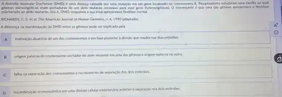 A distrofia muscular Duchenne (DMD) é uma doença causada por uma mutação em um gene localizado no cromossomo X. Pesquisadores estudaram uma familia na qual
gêmeas monozigóticas eram portadoras de um alelo mutante recessivo para esse gene (heterozaigdoticasi). O interessante éque uma das gêmeas apresentava o fenótipo
relacionado ao alelo mutante, istoe DMD, enquanto a sua irmã apresentava fenótipo normal.
RICHARDS. C. S. et al The American Journal of Human Genetics, n.4,1990 (adaptado).
A diferença na manifestação da DMD entre as gêmeas pode ser explicada pela
A
inativação aleatória de um dos cromossomos x em fase posterior à divisão que resulta nos dois embriōes.
B
origem paterna do cromossomo portador do alelo mutante em uma das gêmeas e origem materna na outra.
C
falha na separação dos cromossomos x no momento de separação dos dois embriōes.
D recombinação cromossômica em uma divisão celular embrionária anterior à separação nos dois embriōes.