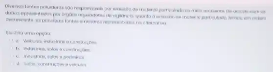 Diversas fontes poluidoran sao responsiveis por emissão de material particulado no meio ambiente. De acordo com ON
dados opresentados por orgoos reguladores de vigilancia, quanto o emissoo de material particulado, temos em ordem
decrescente, as principais lontes emissoras representadas:na alternativa
Escolha uma opção
C a. Veiculos, industrias o construcoes
A b. Industrias, solos o construcoes
C c. Industrias, solos e pedreiras
d. Solos, construçoes o veiculos