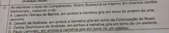 diversas vezes.
Ao escrever o Auto da Compadecida Ariano Suassuna se inspirou em diversos cordéis
tradicionais, incluindo o de:
A. Leandro Gomes de Barros em ambos a narrativa gira em torno do enterro de uma
cachorro.
B. Oswald de Andrade em ambos a narrativa gira em torno da Colonização do Brasil.
C. Carlos Drummond de Andrade, em ambos a narrativa gira em torno de um elefante.
D. Paulo Leminski, em ambos a narrativa gira em tomo de um catatau.