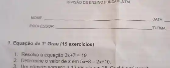 DIVISÁO DE ENSINO FUNDAMENTAL
NOME: __ DATA: __
PROFESSOR: __ TURN IA: __
1. Equação de 10 Grau (15 exercícios)
1. Resolva a equação 3x+7=19
2 Determine o valor de x em 5x-8=2x+10
3. Um número somado a 12 resulta om 25