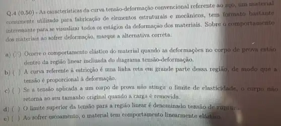 d)
limite superior da tensão para a região linear e denominado tensao de ruptura.
Q.4 (0.50 ) -As caracteristicas da curva tensão-deformação convencional referente ao ago um material
comumente utilizado para fabricação de elementos estruturais e mecânicos, tem formato bastante
interessante para se visualizat todos os estágios da deformação dos materinis Sobre a comportamento
dos materiais ao softer deformação, marque a alternativa correta:
a)
Ocorre o comportamento clástico do material quando as deformaçocs no corpo de prova estio
dentro da região linear inclinada do diagrama tensão -deformação.
b)
A curva referente à estricção é uma linha reth em grande parte dessa regilio, de modo que a
tensao é proporcional à deformação.
c) I Se a tensão aplicada a um corpo de prova nao itingil o limite de elasticidade, o corpo não
retorna ao seu tamanho original quando a carga 6 removida
e)
Ao sofrer escoamento, o material tem comportamento linearmente elástico.