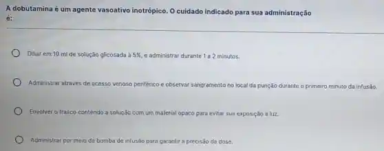 A dobutamina é um agente vasoativo inotrópico. O cuidado indicado para sua administração
é:
Diluir em 10 ml de solução glicosada à 5%  e administrar durante 1 a2 minutos.
Administrar através de acesso venoso periférico e observar sangramento iento no local da punção durante o primeiro minuto da infusão.
Envolver o frasco contendo a solução com um material opaco para evitar sua exposição à luz.
Administrar por meio de bomba de infusão para garantir r a precisão da dose.