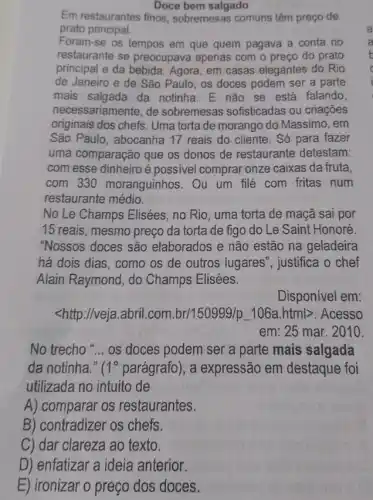 Doce bem salgado
Em restaurantes finos , sobremesas comuns têm preço de
prato principal.
Foram-se os tempos em que quem pagava a conta no
restaurante se preocupava apenas com o preço do prato
principal e da bebida . Agora, em casas elegantes do Rio
de Janeiro e de São Paulo, os doces podem ser a parte
mais salgada da notinha. E não se está falando,
necessariamente, de sobremesas sofisticadas ou criaçōes
originais dos chefs. Uma torta de morango do Massimo, em
São Paulo, abocanha 17 reais do cliente . Só para fazer
uma comparação que os donos de restaurante detestam:
com esse dinheiro é possivel comprar onze caixas da fruta,
com 330 moranguinhos. Ou um filé com fritas num
restaurante médio.
No Le Champs Elisées , no Rio, uma torta de maçã sai por
15 reais, mesmo preço da torta de figo do Le Saint Honoré.
"Nossos doces são elaborados e não estão na geladeira
há dois dias, como os de outros lugares ", justifica o chef
Alain Raymond, do Champs Elisées.
Disponível em:
<http://veja.abril.com. br/150999/p_ 106a.htmlgt  Acesso
em: 25 mar. 2010
No trecho __ os doces podem ser a parte mais salgada
da notinha." ( 1^circ  parágrafo), a expressão em destaque foi
utilizada no intuito de
A) comparar os restaurantes.
B) contradizer os chefs.
C) dar clareza ao texto.
D) enfatizar a ideia anterior.
E) ironizar o preço dos doces.