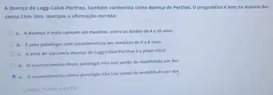 A doença de Legg-Calvé-Perthes também conhecida como doença de Perthes. 0 prognóstico é bom na maioria dos
casos.Com isso marque a afirmação correta:
a. A doença é mais comum em meninos, entre as idades de 4 e 10 anos
b. Éuma patologia com caracteristicas em meninas de 5 a 9 anos
c. A áreade isquemia doença de Legg-Calvé-Perthes é o platô tibial.
d. O acometimento dessa patologia não traz perda de mobilidade por dor
e. O acometimento dessa patologia não traz perda de mobilidade por dor
Limpar minha escolha