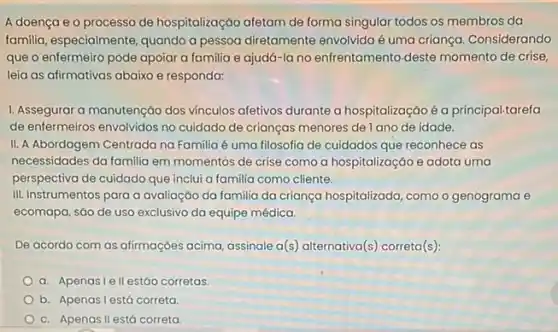 A doença e 0 processo de hospitalização afetam de forma singular todos os membros da
familia, especialmente, quando a pessoa diretamente envolvida é uma criança. Considerando
que o enfermeiro pode apoiar a familia e ajudá-la no enfrentamento deste momento de crise,
leia as afirmativas abaixo e responda:
1. Assegurar a manutenção dos vinculos afetivos durante a hospitalizaçáo é a principal.tarefa
de enfermeiros envolvidos no cuidado de crianças menores de lano de idade.
II. A Abordagem Centrada na Familia é uma filosofia de cuidados que reconhece as
necessidades da familia em momentos de crise como a hospitalizaçáo e adota uma
perspectiva de cuidado que inclui a familia como cliente.
III. Instrumentos para a avaliação da familia da criança hospitalizada, comoo genograma e
ecomapa, sáo de uso exclusivo da equipe médica.
De acordo com as afirmações acima, assinale a(s) alternativa(s) correta(s):
a. Apenasiell estáo corretas.
b. Apenasi está correta
c. Apenas II está correta