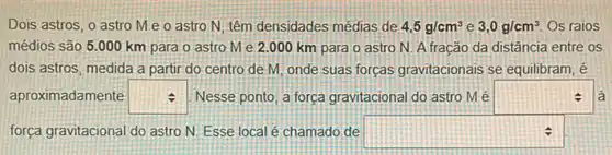 Dois astros, o astro Me o astro N têm densidades médias de 4,5g/cm^3 e 3,0g/cm^3 Os raios
médios são 5.000 km para o astro Me 2.000 km para o astro N A fracão da distância entre os
dois astros, medida a partir do centro de M, onde suas forças gravitacionais se equilibram, é
aproximadamente square  Nesse ponto, a força gravitacional do astro M é square  a
força gravitacional do astro N. Esse local é chamado de square  il