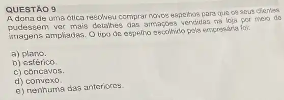 A dona de uma ótica resolveu comprar novos espelhos para que os seus clientes
pudessem ver mais detalhes das armações vendidas na loja por meio de
imagens ampliadas O tipo de espelho escolhido pela empresária foi:
a) plano.
b) esférico.
c) côncavos.
d) convexo.
e) nenhuma das anteriores.
QUESTÃO 9