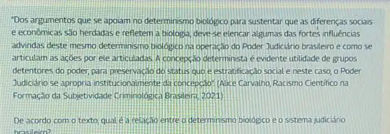 "Dos argumentos que se apoiam no determinism biologico para sustentar que as diferenças sociais
e econômicas são herdadas e refletem a biologia, deve-se elencar algumas das fortes influências
advindas deste mesmo determinismo biológic na operação do Poder Judiciário brasileiro e como se
articulam as acôes por ele articuladas.A concepção determinista é evidente utilidade de grupos
detentores do poder para preservação do status quo e estratificação social e neste caso, o Poder
Judiciário se apropria institucionalmente da concepcao". (Alice Carvalho, Racismo Científico na
Formacão da Subjetividade Criminologica Brasileira (12021)
De acordo com o texto quale a relacao entre o determinismo biológico e o sistema judiciário
brasileiro?