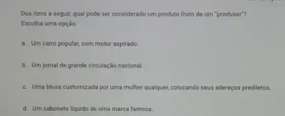 Dos itens a seguir,qual pode ser considerado um produto fruto de um "produser"?
Escolha uma opção:
a. Um carro popular com motor aspirado.
b. Um jornal de grande circulação nacional.
c. Uma blusa customizada por uma mulher qualquer colocando seus adereços prediletos.
d. Um sabonete liquido de uma marca famosa.