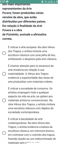 dos mals Importantes
representantes da Arte
Povera ; foram produzidas várias
versões da obra , que estão
distribuídas por diferentes países.
Em relação là finalidade da Arte
Povera e a obra
de Pistolettc , assinale a afirmativa
correta.
E criticar a arte europeia . Na obra Vênus
dos Trapos, o artista mistura uma
escultura clássica com uma pilha de lixo
enfatizando o desprezo pela arte clássica
E chamar atenção para os excessos da
arte moderna I em relação à sua
materialidade . A Vênus dos Trapos
evidencia a superioridade das obras de
arte produzidas com materiais nobres.
E criticar a sociedade de consumo . Os
artistas empregam I todo e qualquer
aspecto da vida na arte , se opōem aos
materiais artísticos convencionais . Na
obra Vênus dos Trapos, o artista mistura
uma escultura clássica I com dejetos da
sociedade contemporânea.
Ecriticar a banalidade da arte
contemporânea . Na obra Vênus dos
Trapos, o artista evidencia a beleza da
escultura clássica , em mármore branco,