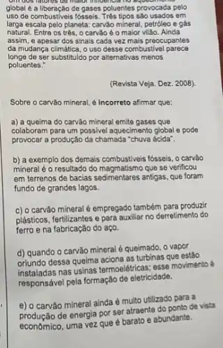 on dos ratores go mator immodition to no
global é a liberação de gases poluentes provocada pelo
uso de combustiveis fósseis em
larga escala pelo planeta: carvão mineral, petróleo e gás
natural. Entre os trộs , 0 carvão é 0 maior vilão. Ainda
assim, e apesar dos sinais cada vez mais preocupantes
da mudança climática, o uso desse combustive parece
longe de ser substituldo por alternativas menos
poluentes."
(Revista Veja. Dez. 2008)
Sobre o carvão mineral é Incorreto afirmar que:
a) a queima do carvão mineral emite gases que
colaboram para um possivel aquecimento global e pode
provocar a produção da chamada "chuva ácida".
b) a exemplo dos demais combustiveis fósseis, o carrão
mineral é o resultado do magmatismo que so verificou
em terrenos de bacias antigas, que foram
fundo de grandes lagos.
c) o carvão mineral é empregado também para produzi
plásticos, fertilizantes e para auxiliar no derretimento do
ferro e na fabricação do aço.
d) quando o carvão mineral é queimado, o vapor
oriundo dessa queima aciona as turbinas que estão
instaladas nas usinas termoeletricas esse movimento é
responsável pela formação de eletricidade.
e) o carvão mineral ainda é multo utilizado para a
do ponto de vista