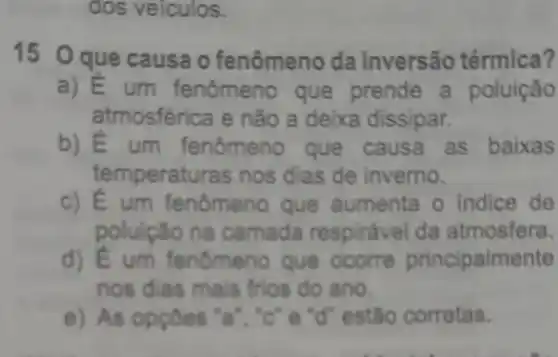 dos veiculos.
15 Oque causa o fenômeno da inversão térmica?
a) E um fenômeno que prende a poluição
atmosférica e não a deixa dissipar.
b) E um fenômeno que causa as baixas
temperaturas nos dias de inverno.
c) E um fenômeno que aumenta o indice de
poluicão na camada respirável da atmosfera.
d) E um fenômeno que ocorre principalmente
nos dias mais frios do ano
e) As oppoes 'a ","C":"d" estão corretas.