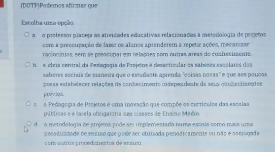 (DOTP)Podemos afirmar que:
Escolha uma opção:
a. o professor planeja as atividades educativas relacionadas à metodologia de projetos
com a preocupação de fazer os alunos aprenderem a repetir ações, mecanizar
raciocinios, sem se preocupar em relações com outras áreas do conhecimento.
b. a ideia central da Pedagogia de Projetos é desarticular os saberes escolares dos
saberes sociais de maneira que o estudante aprenda "coisas novas" e que aos poucos
possa estabelecer relações de conhecimento independente de seus conhecimentos
prévios.
c. a Pedagogia de Projetosé uma inovação que compoe os curriculos das escolas
públicas e é tarefa obrigatória nas classes de Ensino Médio.
d. a metodologia de projetos pode ser implementada numa escola como mais uma
possibilidade de ensino que pode ser utilizada periodicamente ou não e conjugada
com outros procedimentos de ensino.