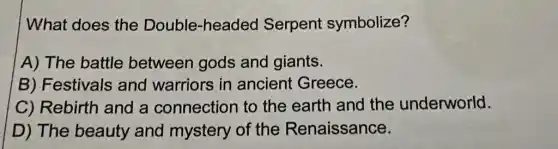 What does the Double-headed Serpent symbolize?
A) The battle between gods and giants.
B) Festivals and warriors in ancient Greece.
C) Rebirth and a connection to the earth and the underworld.
D) The beauty and mystery of the Renaissance.