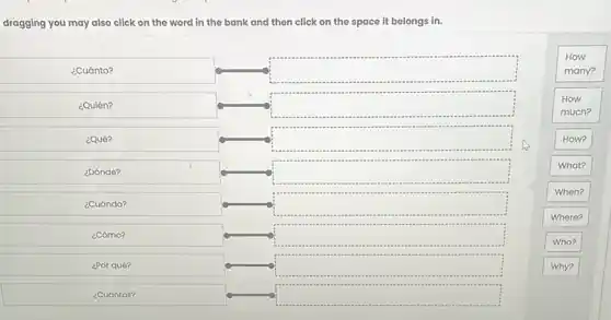 dragging you may also click on the word in the bank and then click on the space it belongs in.
¿Cuánto?	square 
is
¿Quién?	square 
¿Qué?	square 
¿Dónde?	square 
What?
When?
¿Cuándo?	square 
Where?
¿Cómo?	square 
Who?
¿Por qué?	square 	Why?
¿Cuántos?	square