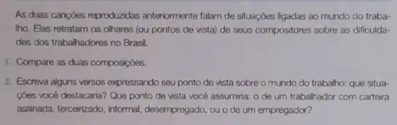 As duas cançōes reproduzidas anteriormente falam de situações ligadas ao mundo do traba-
Iho. Elas retratam os olhares (ou pontos de vista) de seus compositores sobre as dificulda-
des dos trabalhadores no Brasil.
1. Compare as duas composições.
2. Escreva alguns versos expressando seu ponto de vista sobre o mundo do trabalho: que situa-
cões você destacarial Que ponto de vista você assumiria: o de um trabalhador com carteira
assinada, terceirizado , informal desempregado, ou o de um empregador?