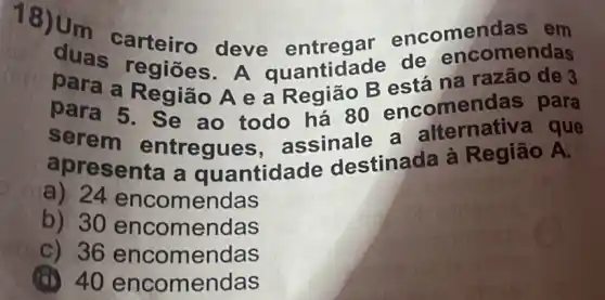 duas carteiro deve entregar encomen
para a Região A e a Região B está na razão de 3
duas regiōes. A quantidade de encomendas
para 5. Se ao todo há 80 encomen das para
serem entregues assinale a alternativa que
apresenta a quantidade destinada à Região A.
a) 24 encomendas
b) 30 encomendas
c) 36 encomendas
(a) 40 encomendas