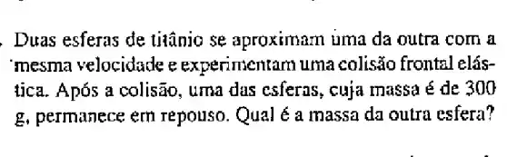 , Duas esferas de titânio se aproximam tima da outra com a
mesma velocidade e experimentarn uma colisão frontal elás-
tica. Após a colisão, uma das csferas, cuja massa é de 300
g, permanece em repouso. Qual é a massa da outra esfera?