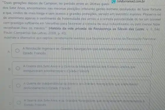 "Duas gerações depois de Campion, no periodo entre as últimas gueri
C) colaboraread.com.br
dos Sete Anos encontramos nas mesmas posições inferiores gentis homens desiludidos de fazer fortuna
e que, vindos de mais longe e sem acesso a grandes proteçbes servem em exércitos maiores. Preserva-os
do anonimato apenas o sentimento de fraternidade das armas e a remota possibilidade de ter um coronel
com prestigio suficiente em Versalhes para favorecer a carreira de seus subordinados ou pelo menos fazer
reconhecer-Ihes os méritos " (História da vida privada:da Renascença ao Século das Luzes. V. 3 São
Paulo: Companhia das Letras 2009. p. 40)
Assinale a alternativa que explica corretamente eventos que favoreceram o inicio da Revolução Francesa:
A Revolução Inglesa e as Grandes Navegaçōes que endividaram profundamente o
Estado Francês
A Guerra dos Sete Anos e a Guerra de Independência dos Estados Unidos que
enriqueceram enormemente o Estado Francês
A Guerra de Independência do Brasile as Grandes Navegaçōes que endividaram
profundamente o Estado Frances
A Guerra dos Sete Anos e as Grandes Navegaçoes que ennqueceram enormemente o
Estado Francés