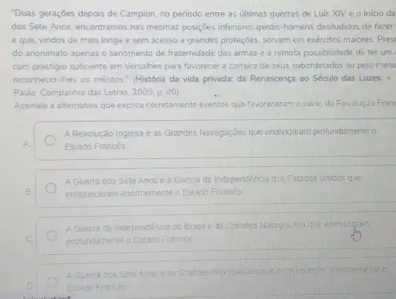 "Duas gerações depois de Campion no período entre as últimas guerras de Luis XIV e o inicio da
dos Sete Anos encontramos nas mesmas posiçōes inferiores gentis -homens desiludidos de fazer
e que, vindos de mais longe e sem acesso a grandes proteções, servem em exércitos maiores . Pres
do anonimato apenas o sentimento de fraternidade das armas e a remota possibilidade de ter um
com prestigio suficiente em Versalhes para favorecer a carreira de seus subordinados ou pelo meno
reconhecer-lhes os méritos." (História da vida privada: da Renascença ao Século das Luzes. V.
Paulo: Companhia das Letras, 2009 p. 40)
Assinale a alternativa que explica corretamente eventos que favoreceram o início da Revolução Fran
A Revolução Inglesa e as Grandes Navegaçōes que endividaram profundamente o
Estado Francês
A Guerra dos Sete Anos e a Guerra de Independência dos Estados Unidos que
enriqueceram enormemente o Estado Francês
A Guerra de Independência do Brasil e as Grandes Navegacôes que endividaram
profundamente o Estado Francés
A Guerra dos Sete Anos e as Grandes Navegaçōes que ennqueceran enormemente o
Estado Francês