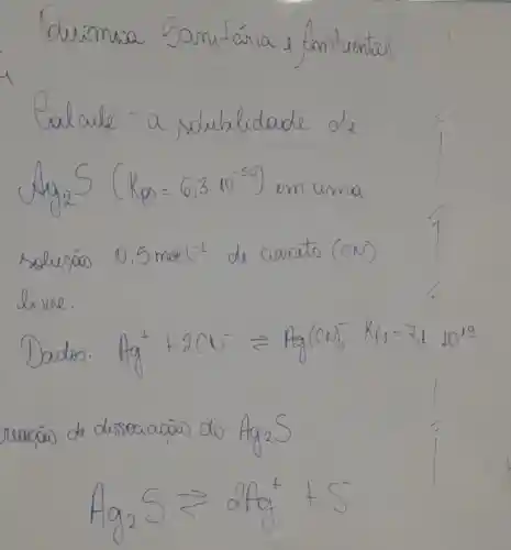 Duímia Sani-ária e fombiental
Calcule - a solubilidade de mathrm(Ag)_(2) mathrm(~S)(mathrm(~K)_(mathrm(ps))=6,3 cdot 10^-50) en uma solucáo 0,5 mol ^-1 de cianeto (mathrm(CN)^-) live.
Dados: mathrm(Ag)^++2 mathrm(CU)^- leftharpoons mathrm(Ag)(mathrm(CN))_(2)^- mathrm(Kf)_(1)=7,1 mathrm(~L)^19 reacōw de disseciacāo do mathrm(Ag)_(2) mathrm(~S) 
[
mathrm(Ag)_(2) mathrm(~S) leftarrows 2 mathrm(Ag)^++mathrm(S)^-
]