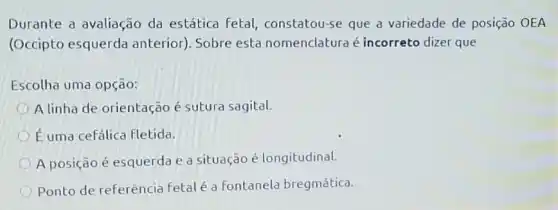 Durante a avaliação da estática Fetal,constatou-se que a variedade de posição OEA
(Occipto esquerda anterior). Sobre esta nomenclatura é incorreto dizer que
Escolha uma opção:
A linha de orientação é sutura sagital.
Euma cefálica fletida.
A posição é esquerda e a situação é longitudinal.
Ponto de referência Fetalé a fontanela bregmática.