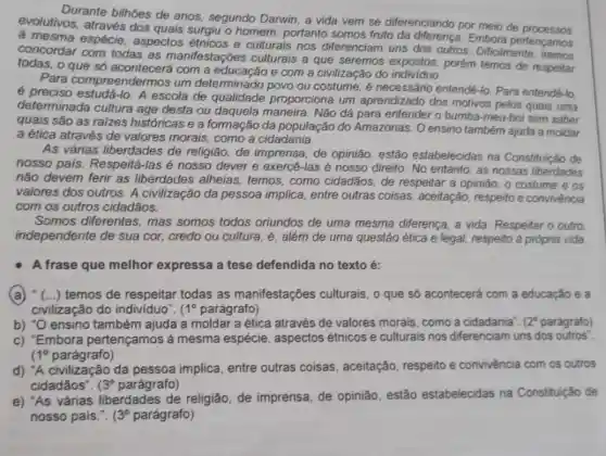 Durante bilhoes de anos, segundo Darwin , a vida vem se diferenciando por meio de processos
evolutivos, através dos quais surgiu o homem portanto somos fruto Embora pertençamos
a mesma espécie aspectos étnicos e culturais nos diferenciam uns dos outros. Dificilmente
concordar com todas as manifestaçōes culturais a que seremos expostos porém temos de respeitar
todas, o que só acontecerá com a e com a civilização do
Para compreendem nos um determinado povo ou costume, é necessário entendê-lo Para entendê-lo.
é preciso estudá-lo A escola de qualidade proporciona um aprendizado dos motivos pelos quais uma
determinada cultura age desta ou daquela maneira. Não dá para entender o bumba -meu-boi sem saber
quais são as raizes históricas e a formaçãc da população do Amazonas. O ensino também ajuda a moldar
a ética através de valores morais, como a cidadania.
As várias liberdades de religião, de imprensa, de opinião estão estabelecidas na Constituição de
nosso pais. Respeitá -las é nosso dever e exercé-las é nosso direito. No entanto, as nossas liberdades
não devem ferir as liberdades alheias temos, como cidadãos de respeitar a opinião , o costume e os
valores dos outros. A civilização da pessoa implica, entre outras coisas, aceitação respeito e convivência
com os outros cidadãos.
Somos diferentes , mas somos todos oriundos de uma mesma diferença, a vida Respeitar o outro
independente de sua cor, credo ou cultura , é, além de uma questão ética e legal respeito à própria vida
A frase que melhor expressa a tese defendida no texto é:
(a) (...) temos de respeitar todas as manifestações culturais , 0 que só acontecerá com a educação e a
civilização do individuo". 1^circ  parágrafo)
b) "O ensino também ajuda a moldar a ética através de valores morais, como a cidadania". 12^circ  parágrafo)
c) "Embora pertençamos à mesma espécie aspectos étnicos e culturais nos diferenciam uns dos outros".
1^circ  parágrafo)
d) "A civilização da pessoa implica, entre outras coisas , aceitação, respeito e convivència com os outros
cidadãos". 3^circ  parágrafo)
e) "As várias liberdades de religião de imprensa, de opinião, estão estabelecidas na Constituição de
nosso pais.". (3^circ  parágrafo)