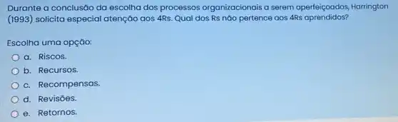 Durante a conclusão da escolha dos processos organizacionais a serem aperfeiçoados, Harrington
(1993) solicita especial atenção aos 4Rs. Qual dos Rs nǎo pertence aos 4Rs aprendidos?
Escolha uma opção:
a. Riscos.
b. Recursos.
c. Recompensas.
d. Revisōes.
e. Retornos.