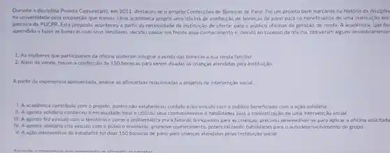 Durante a disciplina Projeto Comunitário, em 2011, destacou-se o projeto Confecçóes de Bonecas de Pano. Foi um projeto bem marcante na história da disciplin
na universidade pela proporção que tomou. Uma acadêmica propós uma oficina de confecção de bonecas de pano para os beneficiários de uma instituição soc
parceira da PUCPR. Esta proposta aconteceu a partir da necessidade da instituição de ofertar para o público oficinas de geração de renda. A acadêmica que ha
aprendido a fazer as bonecas com seus familiares decidiu passar em frente esse conhecimento c, devido ao sucesso da oficina.obtiveram alguns desdobramento
1. As mulheres que participaram da oficina puderam integrar a venda das bonecas a sua renda familiar.
2. Além da venda houve a confeccão de 150 bonecas para serem doadas as crianças atendidas pela instituição
A partir da experiencia apresentada, analise as afirmativas relacionadas a projetos de intervenção social.
1. A académica contribuiu com o projeto, porém não estabeleceu contato e/ou vinculo com o público beneficiado com a ação solidária.
II. A agente solidaria conheceu a necessidade local e utilizou seus conhecimentos e habilidades para a concretização de uma intervenção social.
III. A agente fez vinculo com o território e como a problemática era a falta de brinquedos para as crianças precisou desenvolver-se para aplicar a oficina solicitada
IV. A agente solidária cria vinculo com o público envolvido, promove conhecimento, potencializando habilidades para o autodese nvolvimento do grupo.
V. A ação interventiva da estudante foi doar 150 bonecas de pano para crianças atendidas pelas Instituição social.