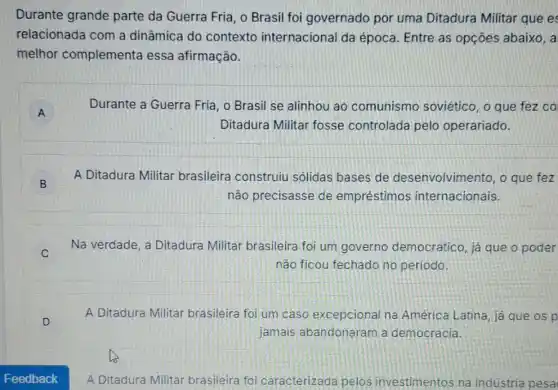 Durante grande parte da Guerra Fria , o Brasil foi governado por uma Ditadura Militar que e
relacionada com a dinâmica do contexto internacional da época. Entre as opçōes abaixo, a
melhor complementa essa afirmação.
A A
Durante a Guerra Fria , o Brasil se alinhou ao comunismo soviético, o que fez co
Ditadura Militar fosse controlada pelo operariado.
B B
A Ditadura Militar brasileira construiu sólidas bases de desenvolvimento, o que fez
não precisasse de empréstimos internacionais.
v
Na verdade, a Ditadura Militar brasileira foi um governo democrático já que o poder
não ficou fechado no periodo.
D
A Ditadura Militar brasileira foi um caso excepcional na América Latina, já que os p
jamais abandonaram a democracia.
A Ditadura Militar brasileira foi caracterizada pelos investimentos na indústria pesa