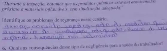 "Durante a inspeção notamos que os químicos estavam armazenados
próximo a inflamáveis, sem sinalização adequada."
__
6. Quais as consequências desse tipo de negligência para a saúde do trabalhador?