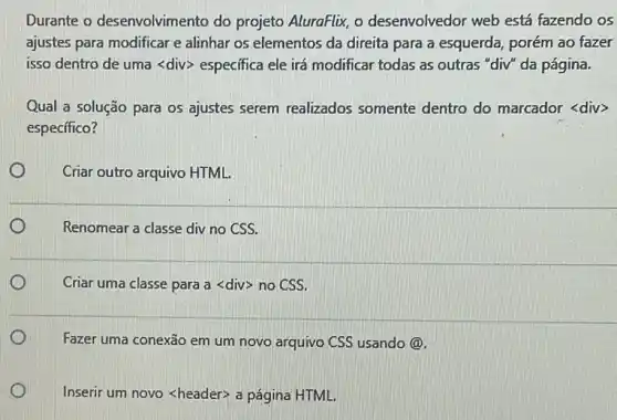 Durante o desenvolvimer to do projeto AluraFlix, o desenvolvedor web está fazendo os
ajustes para modificar e alinhar os elementos da direita para a esquerda porém ao fazer
isso dentro de uma <div> especifica ele irá modificar todas as outras "div" da página.
Qual a solução para os ajustes serem realizados somente dentro do marcador <div>
específico?
Criar outro arquivo HTML.
Renomear a classe div no CSS.
D Criar uma classe para a <div> no CSS.
D 1
Fazer uma conexão em um novo arquivo CSS usando@.
Inserir um novo <header:a página HTML