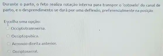 Durante o parto o feto realiza rotação interna para transpor o 'cotovelo' do canal de
parto, e o desprendimento se dará por uma deflexão , preferencialmente na posição
Escolha uma opção:
Occiptotransversa.
Occiptopubica.
Acromio-direit a anterior.
Occiptosacral.