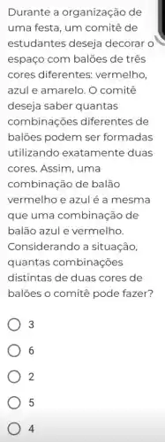 Durante a organização de
uma festa , um comitê de
estudantes deseja decorar o
espaço com balões de três
cores diferentes vermelho,
azule amarelo . 0 comitê
deseja saber quantas
combinações diferentes de
balões podem ser formadas
utilizando exatamente duas
cores . Assim , uma
combinação de balão
vermelho e azul é a mesma
que uma combinação de
balão azule vermelho.
Considerando a situação,
quantas combinações
distintas de duas cores de
balões , o comitê pode fazer?
3
6
2
5
4