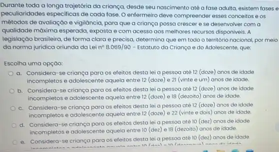 Durante toda a longa trajetôria da criança desde seu nascimento até a fase adulta existem fases e
peculiaridades especificas de cada fase. O enfermeiro deve compreender esses conceitos e os
métodos de avaliação e vigilância para que a criança possa crescer e se desenvolver com a
qualidade máxima esperada, exposta e com acesso aos melhores recursos disponiveis. A
legislação brasileira de forma clara e precisa, determina que em todo o território nacional, por meio
da norma juridica oriunda da Lei n^circ 8.069/90 - Estatuto da Criança e do Adolescente, que:
Escolha uma opção:
a. Considera-se criança para os efeitos desta lei a pessoa até 12 (doze anos de idade
incompletos e adolescente aquela entre 12 (doze)e 21 (vinte e um) anos de idade.
b. Considera-se criança para os efeitos desta lei a pessoa até 12 (doze) anos de idade
incompletos e adolescente aquela entre 12 (doze) e 18 (dezoito) anos de idade.
c. Considera-se criança para os efeitos desta lei a pessoa até 12 (doze) anos de idade
incompletos e adolescente aquela entre 12 (doze) e 22 (vinte e dois ) anos de idade.
d. Considera-se criança para os efeitos desta lei a pessoa até 10 (dez) anos de idade
incompletos e adolescente aquela entre 10 (dez) e 18 (dezoito) anos de idade.
e. Considera-se criança para os efeitos desta lei a pessoa até 10 (dez)anos de idade