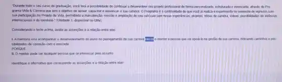 "Durante todo o seu curso de graduação, vocé terá a possibilidade de continuar a desenvolver seu projeto profissional de forma personalizada, estruturada e vivenciada, através do Pro-
grama Vida & Carreira que tem o objetivo de apoiar, capacitar e alavancar a sua carreira O Programa é a continuidade do que vocé já realiza e experimenta no semestre de ingresso com
sua participação no Projeto de Vida, permitindo a manutenção, revisão e ampliação do seu curriculo com novas experièncias, projetos trilhas de carreira, videos possibilidades de vivências
internacionais e da mentoria " (Unidade 3, disponivel no Ulife)
Considerando o texto acima avalie as asserções e a relação entre elas:
I. Amentoria visa acompanhar o desenvolvimento do aluno no planejamento da sua carreira serido o mentor a pessoa que vai apoiá-lo na gestão da sua carreira indicando caminhos e pos-
sibilidades de conexão com o mercado
PORQUE
II. O mentor pode ser qualquer pessoa que se interessar pelo assunto
Identifique a alternativa que corresponde as asserções e a relação entre elas