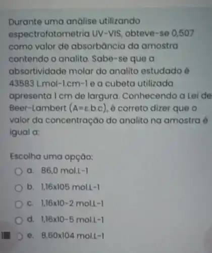 Durante uma análise utilizando
espectrofotometric UV-VIS, obteve -se 0,507
como valor de absorbància da amostra
contendo o analito. Sabe-se que a
absortividade molar do analite estudado é
43583L.mol-1.cm-1 e a cubeta utilizada
apresenta I cm de largura Conhecendo a Lei de
Beer-Lambert (A=varepsilon ,b,c) é correto dizer que o
valor da concentração do analito na amostra é
igual a:
Escolha uma opçáo:
a 86,0mol.L-1
b 1,16times 105mol.L-1
c 1.16times 10-2mol.1-1
d 1.16times 10-5mol.L-1
e 8,60times 104mol.1-1