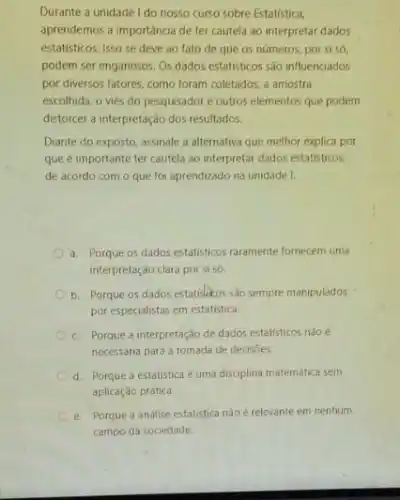 Durante a unidade I do nosso curso sobre Estatística,
aprendemos a importáncia de ter cautela ao interpretar dados
estatisticos. Isso se deve ao fato de que os números, por si só,
podem ser enganosos. Os dados estatisticos são influenciados
por diversos fatores, como foram coletados, a amostra
escolhida, o viés do pesquisador e outros elementos que podem
distorcer a interpretação dos resultados.
Diante do exposto, assinale a alternativa que melhor explica por
que é importante ter cautela ao interpretar dados estatisticos,
de acordo com o que foi aprendizado na unidade I.
a. Porque os dados estatisticos raramente fornecem uma
interpretação clara por si só.
b. Porque os dados estatisheos sào sempre manipulados
por especialistas em estatistica.
c. Porque a interpretação de dados estatisticos nào e
necessária para a tomada de decisoes.
d. Porque a estatistica é uma disciplina matemática sem
aplicação prática.
e. Porque a análise estatistica nào é relevante em nenhum
campo da sociedade