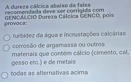 A dureza cálcica abaixo da faixa
recomendada deve ser corrigida com
GENCÁLCIO Dureza Cálcica GENCO, pois
provoca:
turbidez da água e incrustaçōes calcárias
corrosão de arg amassa ou outros
materiais que contém cálcio (cimento, cal,
gesso etc.) e de metais
todas as alternativas acima