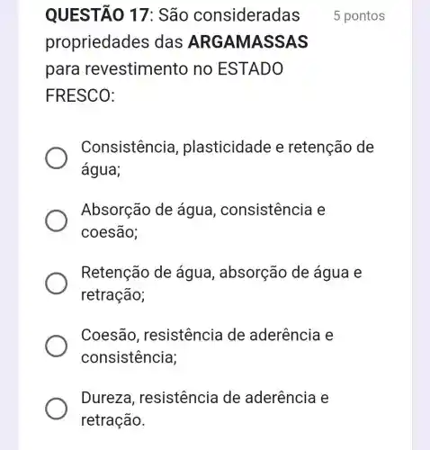 Dureza , resistencia de aderência e
retração.
QUESTÃO 17: São consideradas
propriedade s das ARGAMASSAS
para revestimento no ESTADO
FRESCO:
Consistencia , plasticidade e retenção de
água;
Absorção de água , consistência e
coesão;
Retenção de água , absorção de água e
retração;
Coesão , resistencia de aderência e
consistência;
5 pontos