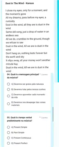 Dust In The Wind - Kansas
I close my eyes, only for a moment, and
the moment's gone
All my dreams, pass before my eyes, a
curiosity
Dust in the wind , all they are is dust in the
wind
Same old song, just a drop of water in an
endless sea
All we do, crumbles to the ground, though
we refuse to see
Dust in the wind , All we are is dust in the
wind
Don't hang on, nothing lasts forever but
the earth and sky
It slips away, all your money won't another
minute buy
Dust in the wind , All we are is dust in the
wind
04. Qualé a mensagem principal 2 pontos
da música?
A) Devemos ser gratos pela natureza
B) Devemos lutar pelos nossos sonhos
C) Devemos aproveitar cada momento
da vida
D) Devemos nos desapegar das coisas
materiais
05. Qualéo tempo verbal
predominante na música?
A) Present Simple
B) Past Simple
C) Present Continuous
D) Present Perfect
2 pontos