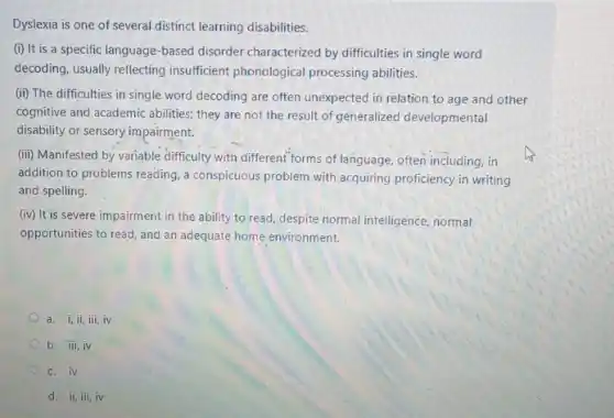 Dyslexia is one of several distinct learning disabilities.
(i) It is a specific language-based disorder characterized by difficulties in single word
decoding, usually reflecting insufficient phonological processing abilities.
(ii) The difficulties in single word decoding are often unexpected in relation to age and other
cognitive and academic abilities they are not the result of generalized developmental
disability or sensory impairment.
(iii) Manifested by variable difficulty with different forms of language, often including , in
addition to problems reading a conspicuous problem with acquiring proficiency in writing
and spelling.
(iv) It is severe impairment in the ability to read, despite normal intelligence, normal
opportunities to read, and an adequate home environment.
a. i,ii,iii,iv
b. iii,iv
C. iv
d. ii,iii,iv