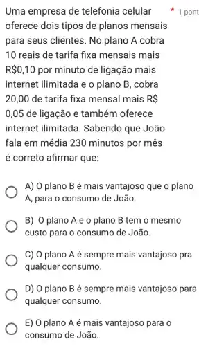 E) 0 plano A é mais vantajoso para o
consumo de João.
Uma empresa de telefonia celular
oferece dois tipos de planos mensais
para seus clientes. No plano ) A cobra
10 reais de tarifa fixa mensais mais
R 0,10 por minuto de ligação mais
internet ilimitade e o plano B , cobra
20,00 de tarifa fixa mensal mais RS
0,05 de ligação e também oferece
internet ilimitada I. Sabendo que João
fala em média 1230 minutos por mês
é correto afirmar que:
A) 0 plano B é mais vantajosc que o plano
A, para o consumc ) de João.
B) O plano A e o plano B tem o mesmo
custo para o consumo de João.
C) 0 plano A é sempre mais vantajoso pra
qualquer consumo.
D) O plano B é sempre mais vantajoso para
qualquer consumo.
1 pont