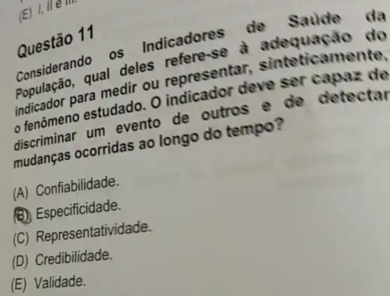 (E) 1, I
Questão 11
Considerando OS Indicadore
População, qual deles refere sẽ à adequação do
indicador para medir ou represent ar, sinteticamente,
fenômeno estudado. 0 indicador deve ser capaz de
discriminar um evento de outros e de detectar
mudanças ocorridas ao longo do tempo?
(A) Confiabilidade.
(B) Especificidade.
(C) Representati idade.
(D) Credibilidade.
(E) Validade.